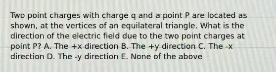 Two point charges with charge q and a point P are located as shown, at the vertices of an equilateral triangle. What is the direction of the electric field due to the two point charges at point P? A. The +x direction B. The +y direction C. The -x direction D. The -y direction E. None of the above