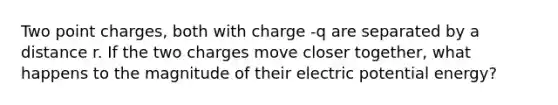 Two point charges, both with charge -q are separated by a distance r. If the two charges move closer together, what happens to the magnitude of their electric potential energy?