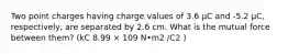 Two point charges having charge values of 3.6 μC and -5.2 μC, respectively, are separated by 2.6 cm. What is the mutual force between them? (kC 8.99 × 109 N•m2 /C2 )