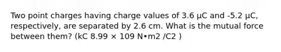 Two point charges having charge values of 3.6 μC and -5.2 μC, respectively, are separated by 2.6 cm. What is the mutual force between them? (kC 8.99 × 109 N•m2 /C2 )