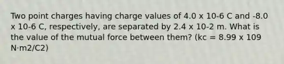 Two point charges having charge values of 4.0 x 10-6 C and -8.0 x 10-6 C, respectively, are separated by 2.4 x 10-2 m. What is the value of the mutual force between them? (kc = 8.99 x 109 N·m2/C2)