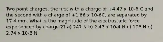 Two point charges, the first with a charge of +4.47 x 10-6 C and the second with a charge of +1.86 x 10-6C, are separated by 17.4 mm. What is the magnitude of the electrostatic force experienced by charge 2? a) 247 N b) 2.47 x 10-4 N c) 103 N d) 2.74 x 10-8 N