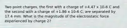 Two point charges, the first with a charge of +4.47 x 10-6 C and the second with a charge of +1.86 x 10-6 C, are separated by 17.4 mm. What is the magnitude of the electrostatic force experienced by charge 2?