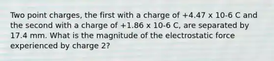 Two point charges, the first with a charge of +4.47 x 10-6 C and the second with a charge of +1.86 x 10-6 C, are separated by 17.4 mm. What is the magnitude of the electrostatic force experienced by charge 2?