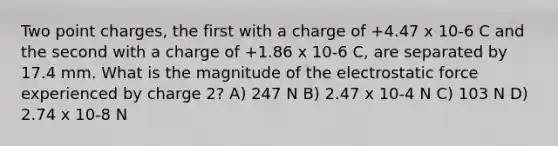 Two point charges, the first with a charge of +4.47 x 10-6 C and the second with a charge of +1.86 x 10-6 C, are separated by 17.4 mm. What is the magnitude of the electrostatic force experienced by charge 2? A) 247 N B) 2.47 x 10-4 N C) 103 N D) 2.74 x 10-8 N