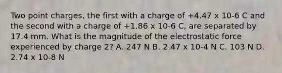 Two point charges, the first with a charge of +4.47 x 10-6 C and the second with a charge of +1.86 x 10-6 C, are separated by 17.4 mm. What is the magnitude of the electrostatic force experienced by charge 2? A. 247 N B. 2.47 x 10-4 N C. 103 N D. 2.74 x 10-8 N