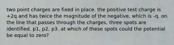 two point charges are fixed in place. the positive test charge is +2q and has twice the magnitude of the negative, which is -q. on the line that passes through the charges, three spots are identified. p1, p2, p3. at which of these spots could the potential be equal to zero?