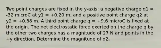 Two point charges are fixed in the y-axis: a negative charge q1 = -32 microC at y1 = +0.20 m. and a positive point charge q2 at y2 = +0.38 m. A third point charge q = +9.6 microC is fixed at the origin. The net electrostatic force exerted on the charge q by the other two charges has a magnitude of 27 N and points in the +y direction. Determine the magnitude of q2.