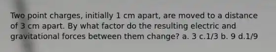 Two point charges, initially 1 cm apart, are moved to a distance of 3 cm apart. By what factor do the resulting electric and gravitational forces between them change? a. 3 c.1/3 b. 9 d.1/9