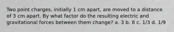 Two point charges, initially 1 cm apart, are moved to a distance of 3 cm apart. By what factor do the resulting electric and gravitational forces between them change? a. 3 b. 8 c. 1/3 d. 1/9