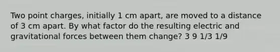 Two point charges, initially 1 cm apart, are moved to a distance of 3 cm apart. By what factor do the resulting electric and gravitational forces between them change? 3 9 1/3 1/9