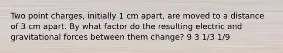 Two point charges, initially 1 cm apart, are moved to a distance of 3 cm apart. By what factor do the resulting electric and gravitational forces between them change? 9 3 1/3 1/9