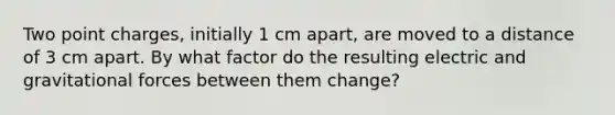 Two point charges, initially 1 cm apart, are moved to a distance of 3 cm apart. By what factor do the resulting electric and gravitational forces between them change?