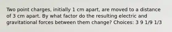 Two point charges, initially 1 cm apart, are moved to a distance of 3 cm apart. By what factor do the resulting electric and gravitational forces between them change? Choices: 3 9 1/9 1/3