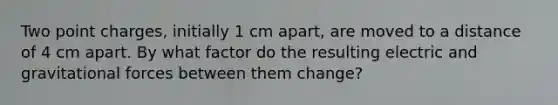 Two point charges, initially 1 cm apart, are moved to a distance of 4 cm apart. By what factor do the resulting electric and gravitational forces between them change?