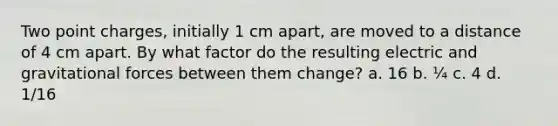 Two point charges, initially 1 cm apart, are moved to a distance of 4 cm apart. By what factor do the resulting electric and gravitational forces between them change? a. 16 b. ¼ c. 4 d. 1/16