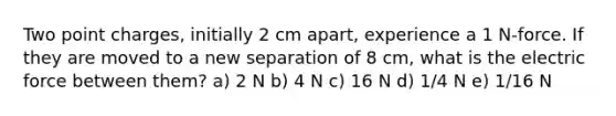 Two point charges, initially 2 cm apart, experience a 1 N-force. If they are moved to a new separation of 8 cm, what is the electric force between them? a) 2 N b) 4 N c) 16 N d) 1/4 N e) 1/16 N