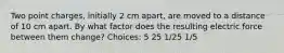 Two point charges, initially 2 cm apart, are moved to a distance of 10 cm apart. By what factor does the resulting electric force between them change? Choices: 5 25 1/25 1/5