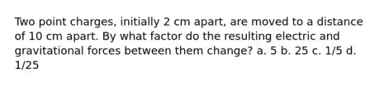 Two point charges, initially 2 cm apart, are moved to a distance of 10 cm apart. By what factor do the resulting electric and gravitational forces between them change? a. 5 b. 25 c. 1/5 d. 1/25