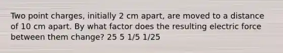 Two point charges, initially 2 cm apart, are moved to a distance of 10 cm apart. By what factor does the resulting electric force between them change? 25 5 1/5 1/25