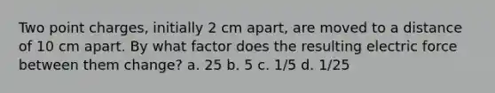 Two point charges, initially 2 cm apart, are moved to a distance of 10 cm apart. By what factor does the resulting electric force between them change? a. 25 b. 5 c. 1/5 d. 1/25