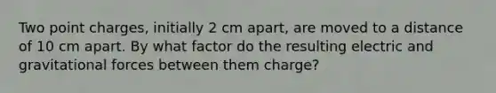 Two point charges, initially 2 cm apart, are moved to a distance of 10 cm apart. By what factor do the resulting electric and gravitational forces between them charge?