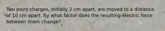 Two point charges, initially 2 cm apart, are moved to a distance of 10 cm apart. By what factor does the resulting electric force between them change?