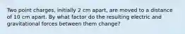 Two point charges, initially 2 cm apart, are moved to a distance of 10 cm apart. By what factor do the resulting electric and gravitational forces between them change?