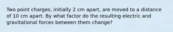 Two point charges, initially 2 cm apart, are moved to a distance of 10 cm apart. By what factor do the resulting electric and gravitational forces between them change?