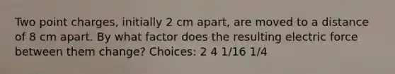 Two point charges, initially 2 cm apart, are moved to a distance of 8 cm apart. By what factor does the resulting electric force between them change? Choices: 2 4 1/16 1/4