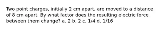 Two point charges, initially 2 cm apart, are moved to a distance of 8 cm apart. By what factor does the resulting electric force between them change? a. 2 b. 2 c. 1/4 d. 1/16