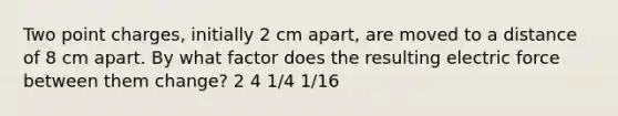 Two point charges, initially 2 cm apart, are moved to a distance of 8 cm apart. By what factor does the resulting electric force between them change? 2 4 1/4 1/16