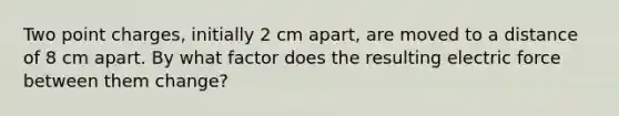 Two point charges, initially 2 cm apart, are moved to a distance of 8 cm apart. By what factor does the resulting electric force between them change?