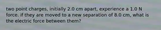 two point charges, initially 2.0 cm apart, experience a 1.0 N force. if they are moved to a new separation of 8.0 cm, what is the electric force between them?