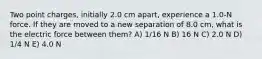 Two point charges, initially 2.0 cm apart, experience a 1.0-N force. If they are moved to a new separation of 8.0 cm, what is the electric force between them? A) 1/16 N B) 16 N C) 2.0 N D) 1/4 N E) 4.0 N