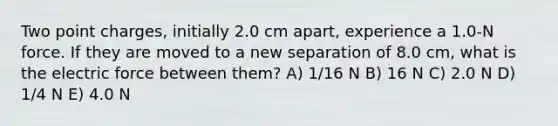 Two point charges, initially 2.0 cm apart, experience a 1.0-N force. If they are moved to a new separation of 8.0 cm, what is the electric force between them? A) 1/16 N B) 16 N C) 2.0 N D) 1/4 N E) 4.0 N