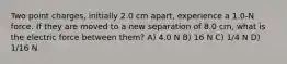 Two point charges, initially 2.0 cm apart, experience a 1.0-N force. If they are moved to a new separation of 8.0 cm, what is the electric force between them? A) 4.0 N B) 16 N C) 1/4 N D) 1/16 N