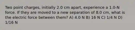 Two point charges, initially 2.0 cm apart, experience a 1.0-N force. If they are moved to a new separation of 8.0 cm, what is the electric force between them? A) 4.0 N B) 16 N C) 1/4 N D) 1/16 N