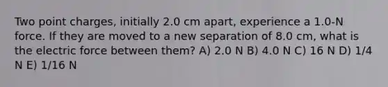 Two point charges, initially 2.0 cm apart, experience a 1.0-N force. If they are moved to a new separation of 8.0 cm, what is the electric force between them? A) 2.0 N B) 4.0 N C) 16 N D) 1/4 N E) 1/16 N