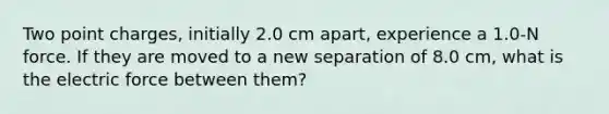 Two point charges, initially 2.0 cm apart, experience a 1.0-N force. If they are moved to a new separation of 8.0 cm, what is the electric force between them?