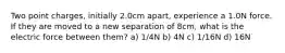 Two point charges, initially 2.0cm apart, experience a 1.0N force. If they are moved to a new separation of 8cm, what is the electric force between them? a) 1/4N b) 4N c) 1/16N d) 16N