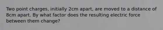 Two point charges, initially 2cm apart, are moved to a distance of 8cm apart. By what factor does the resulting electric force between them change?