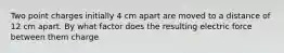 Two point charges initially 4 cm apart are moved to a distance of 12 cm apart. By what factor does the resulting electric force between them charge