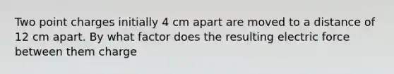 Two point charges initially 4 cm apart are moved to a distance of 12 cm apart. By what factor does the resulting electric force between them charge