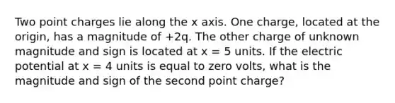 Two point charges lie along the x axis. One charge, located at the origin, has a magnitude of +2q. The other charge of unknown magnitude and sign is located at x = 5 units. If the electric potential at x = 4 units is equal to zero volts, what is the magnitude and sign of the second point charge?