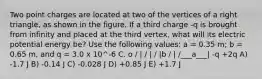 Two point charges are located at two of the vertices of a right triangle, as shown in the figure. If a third charge -q is brought from infinity and placed at the third vertex, what will its electric potential energy be? Use the following values: a = 0.35 m; b = 0.65 m, and q = 3.0 x 10^-6 C. o / | / | / |b / | /___a___| -q +2q A) -1.7 J B) -0.14 J C) -0.028 J D) +0.85 J E) +1.7 J