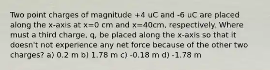 Two point charges of magnitude +4 uC and -6 uC are placed along the x-axis at x=0 cm and x=40cm, respectively. Where must a third charge, q, be placed along the x-axis so that it doesn't not experience any net force because of the other two charges? a) 0.2 m b) 1.78 m c) -0.18 m d) -1.78 m