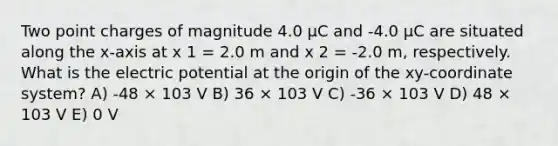 Two point charges of magnitude 4.0 μC and -4.0 μC are situated along the x-axis at x 1 = 2.0 m and x 2 = -2.0 m, respectively. What is the electric potential at the origin of the xy-coordinate system? A) -48 × 103 V B) 36 × 103 V C) -36 × 103 V D) 48 × 103 V E) 0 V