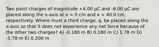 Two point charges of magnitude +4.00 μC and -6.00 μC are placed along the x-axis at x = 0 cm and x = 40.0 cm, respectively. Where must a third charge, q, be placed along the x-axis so that it does not experience any net force because of the other two charges? A) -0.180 m B) 0.180 m C) 1.78 m D) -1.78 m E) 0.200 m