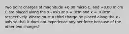 Two point charges of magnitude +6.00 micro C, and +8.00 micro C are placed along the x - axis at x = 0cm and x = 100cm , respectively. Where must a third charge be placed along the x - axis so that it does not experience any net force because of the other two charges?